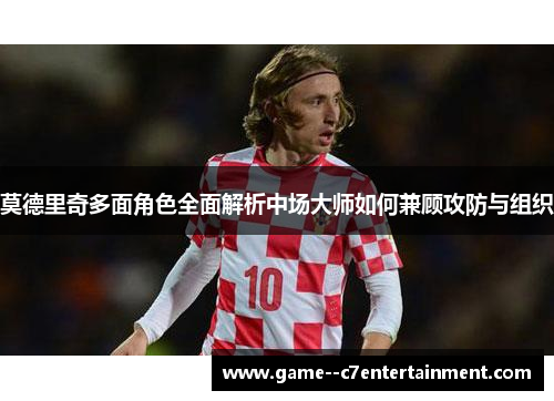 莫德里奇多面角色全面解析中场大师如何兼顾攻防与组织