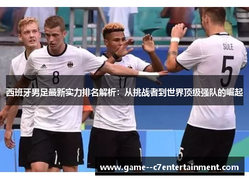 西班牙男足最新实力排名解析：从挑战者到世界顶级强队的崛起