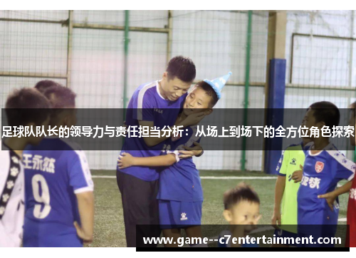 足球队队长的领导力与责任担当分析：从场上到场下的全方位角色探索