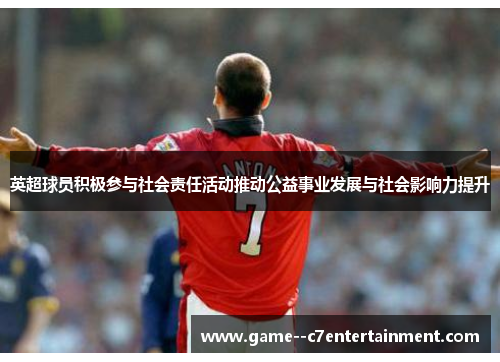 英超球员积极参与社会责任活动推动公益事业发展与社会影响力提升