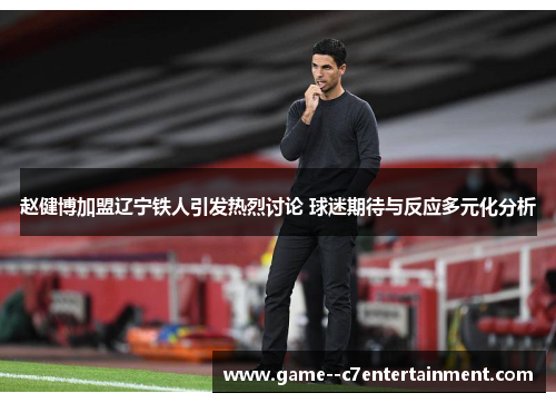 赵健博加盟辽宁铁人引发热烈讨论 球迷期待与反应多元化分析 赵健博加盟辽宁铁人引发热烈讨论 球迷期待与反应多元化分析