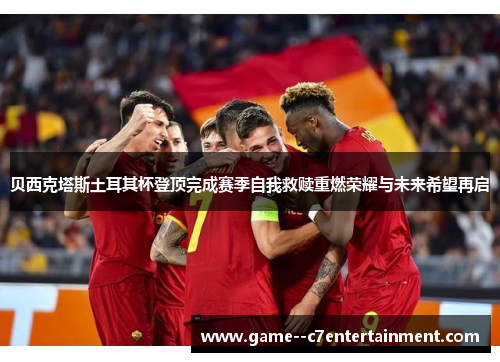 贝西克塔斯土耳其杯登顶完成赛季自我救赎重燃荣耀与未来希望再启