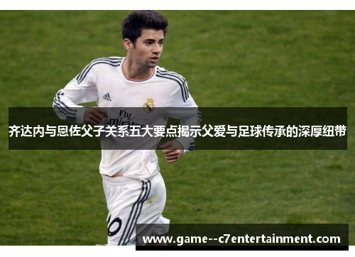 齐达内与恩佐父子关系五大要点揭示父爱与足球传承的深厚纽带 齐达内与恩佐父子关系五大要点揭示父爱与足球传承的深厚纽带