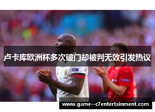卢卡库欧洲杯多次破门却被判无效引发热议 卢卡库欧洲杯多次破门却被判无效引发热议